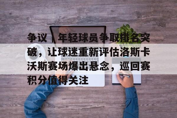 争议｜年轻球员争取排名突破，让球迷重新评估洛斯卡沃斯赛场爆出悬念，巡回赛积分值得关注