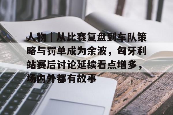 人物｜从比赛复盘到车队策略与罚单成为余波，匈牙利站赛后讨论延续看点增多，场内外都有故事