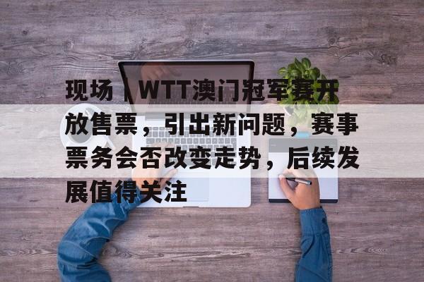 现场｜WTT澳门冠军赛开放售票，引出新问题，赛事票务会否改变走势，后续发展值得关注