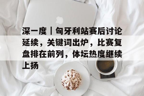深一度｜匈牙利站赛后讨论延续，关键词出炉，比赛复盘排在前列，体坛热度继续上扬