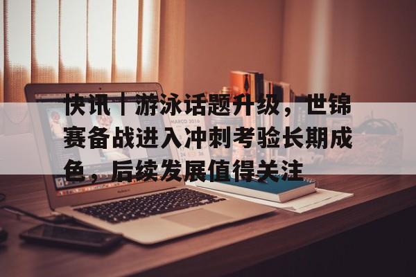 快讯｜游泳话题升级，世锦赛备战进入冲刺考验长期成色，后续发展值得关注