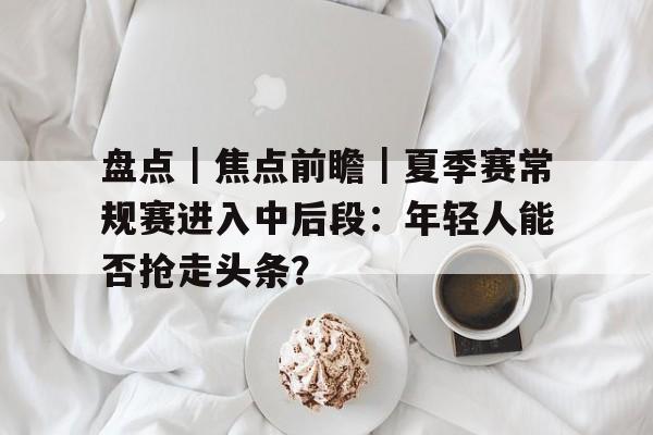 盘点｜焦点前瞻｜夏季赛常规赛进入中后段：年轻人能否抢走头条？