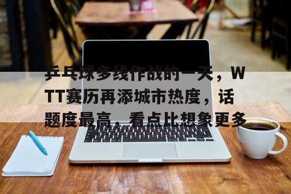 乒乓球多线作战的一天，WTT赛历再添城市热度，话题度最高，看点比想象更多