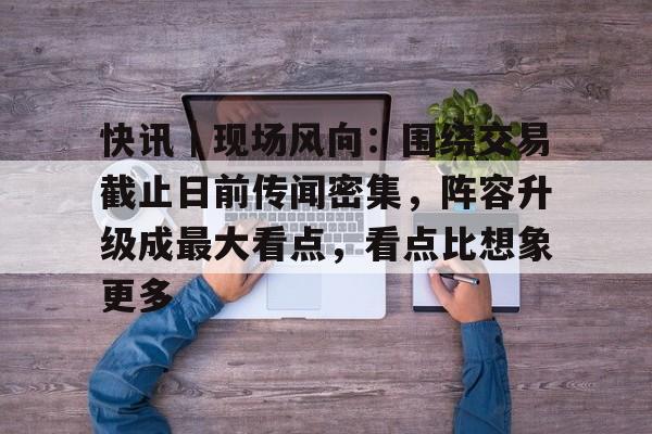 快讯｜现场风向：围绕交易截止日前传闻密集，阵容升级成最大看点，看点比想象更多