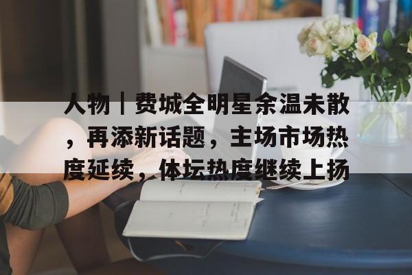 人物｜费城全明星余温未散，再添新话题，主场市场热度延续，体坛热度继续上扬