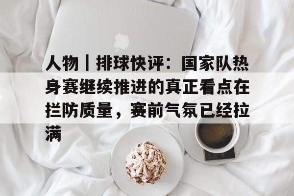 人物｜排球快评：国家队热身赛继续推进的真正看点在拦防质量，赛前气氛已经拉满