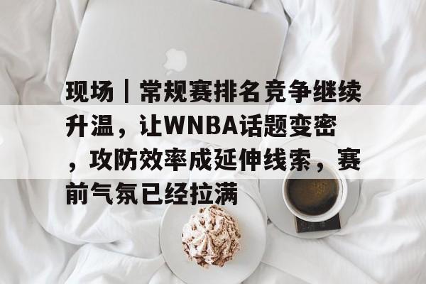 现场｜常规赛排名竞争继续升温，让WNBA话题变密，攻防效率成延伸线索，赛前气氛已经拉满