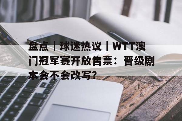 盘点｜球迷热议｜WTT澳门冠军赛开放售票：晋级剧本会不会改写？