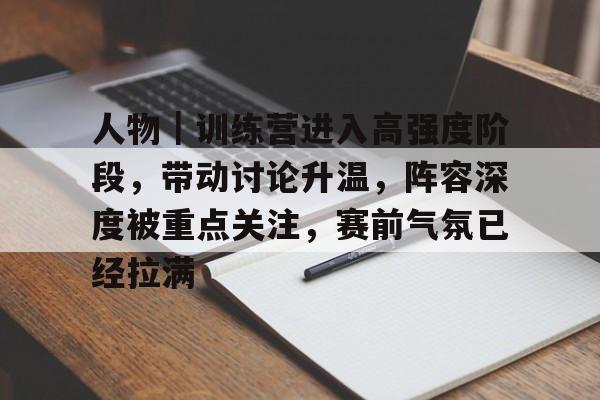 人物｜训练营进入高强度阶段，带动讨论升温，阵容深度被重点关注，赛前气氛已经拉满