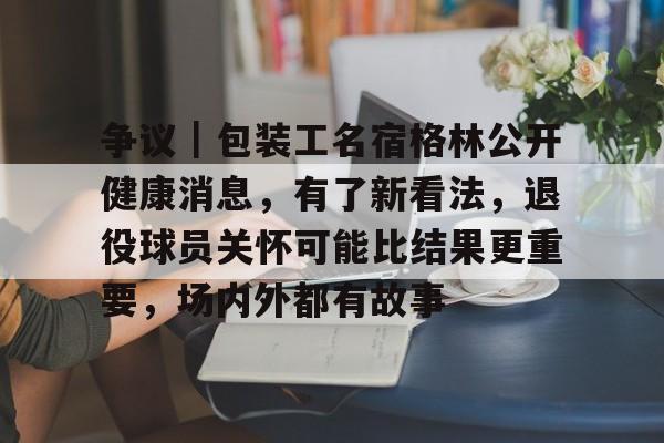 争议｜包装工名宿格林公开健康消息，有了新看法，退役球员关怀可能比结果更重要，场内外都有故事