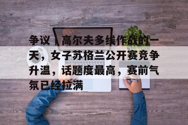 争议｜高尔夫多线作战的一天，女子苏格兰公开赛竞争升温，话题度最高，赛前气氛已经拉满
