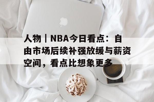 人物｜NBA今日看点：自由市场后续补强放缓与薪资空间，看点比想象更多