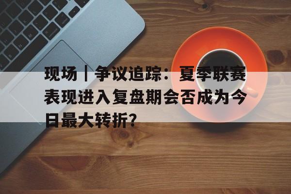 现场｜争议追踪：夏季联赛表现进入复盘期会否成为今日最大转折？