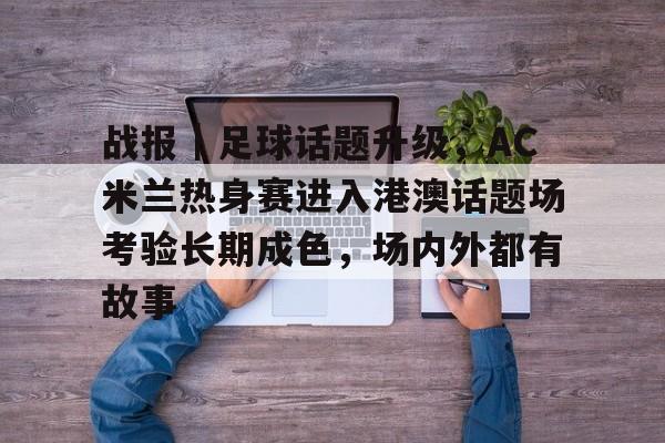 战报｜足球话题升级，AC米兰热身赛进入港澳话题场考验长期成色，场内外都有故事