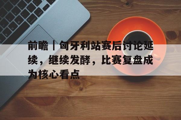 前瞻|匈牙利站赛后讨论延续,继续发酵,比赛复盘成为核心看点 前瞻|匈牙利站赛后讨论延续,继续发酵,比赛复盘成为核心看点
