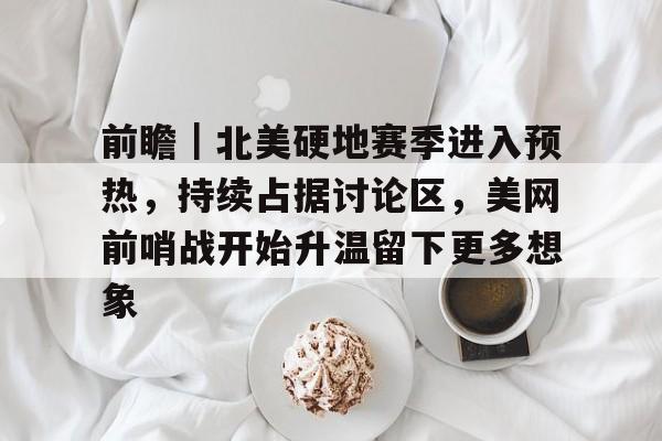 前瞻|北美硬地赛季进入预热,持续占据讨论区,美网前哨战开始升温留下更多想象 前瞻|北美硬地赛季进入预热,持续占据讨论区,美网前哨战开始升温留下更多想象