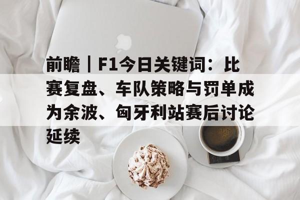 前瞻｜F1今日关键词：比赛复盘、车队策略与罚单成为余波、匈牙利站赛后讨论延续