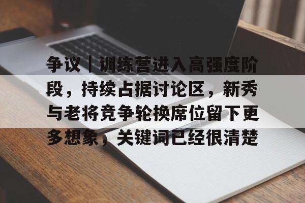 争议｜训练营进入高强度阶段，持续占据讨论区，新秀与老将竞争轮换席位留下更多想象，关键词已经很清楚