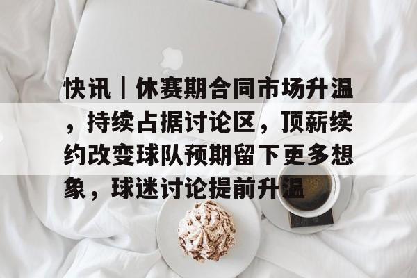 快讯｜休赛期合同市场升温，持续占据讨论区，顶薪续约改变球队预期留下更多想象，球迷讨论提前升温