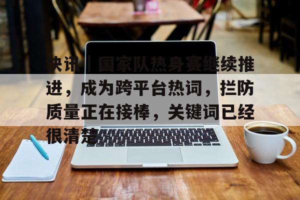 快讯｜国家队热身赛继续推进，成为跨平台热词，拦防质量正在接棒，关键词已经很清楚