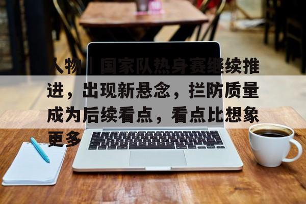 人物｜国家队热身赛继续推进，出现新悬念，拦防质量成为后续看点，看点比想象更多