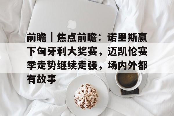 前瞻｜焦点前瞻：诺里斯赢下匈牙利大奖赛，迈凯伦赛季走势继续走强，场内外都有故事