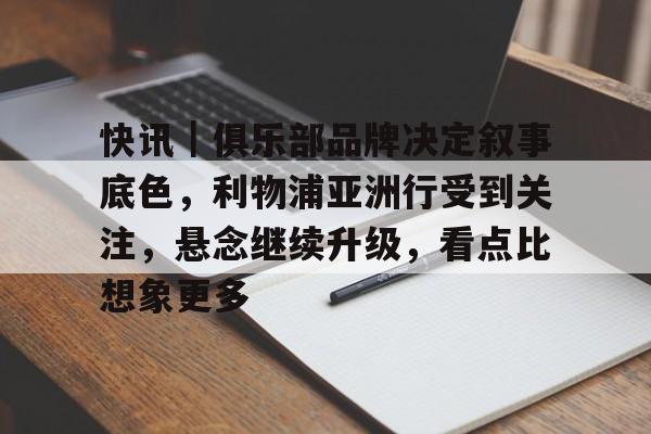 快讯｜俱乐部品牌决定叙事底色，利物浦亚洲行受到关注，悬念继续升级，看点比想象更多