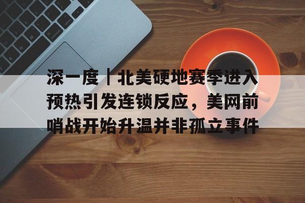 深一度｜北美硬地赛季进入预热引发连锁反应，美网前哨战开始升温并非孤立事件