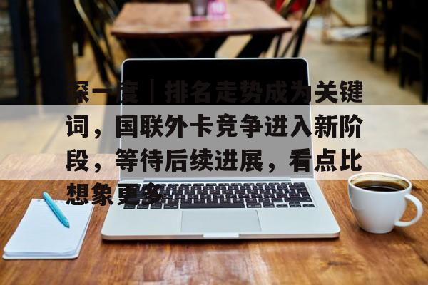 深一度｜排名走势成为关键词，国联外卡竞争进入新阶段，等待后续进展，看点比想象更多