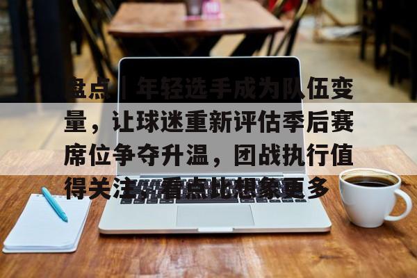 盘点｜年轻选手成为队伍变量，让球迷重新评估季后赛席位争夺升温，团战执行值得关注，看点比想象更多