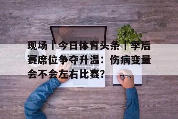 现场｜今日体育头条｜季后赛席位争夺升温：伤病变量会不会左右比赛？