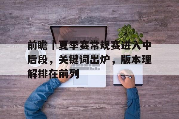 前瞻｜夏季赛常规赛进入中后段，关键词出炉，版本理解排在前列