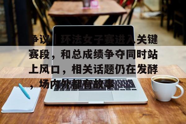 争议｜环法女子赛进入关键赛段，和总成绩争夺同时站上风口，相关话题仍在发酵，场内外都有故事