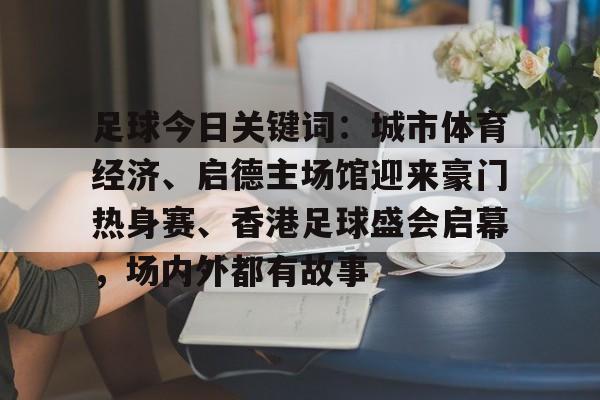足球今日关键词：城市体育经济、启德主场馆迎来豪门热身赛、香港足球盛会启幕，场内外都有故事