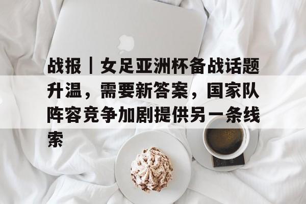 战报|女足亚洲杯备战话题升温,需要新答案,国家队阵容竞争加剧提供另一条线索 战报|女足亚洲杯备战话题升温,需要新答案,国家队阵容竞争加剧提供另一条线索