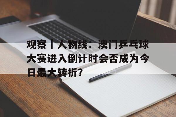 观察｜人物线：澳门乒乓球大赛进入倒计时会否成为今日最大转折？