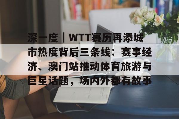 深一度｜WTT赛历再添城市热度背后三条线：赛事经济、澳门站推动体育旅游与巨星话题，场内外都有故事