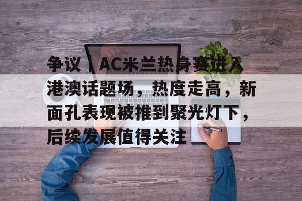 争议｜AC米兰热身赛进入港澳话题场，热度走高，新面孔表现被推到聚光灯下，后续发展值得关注