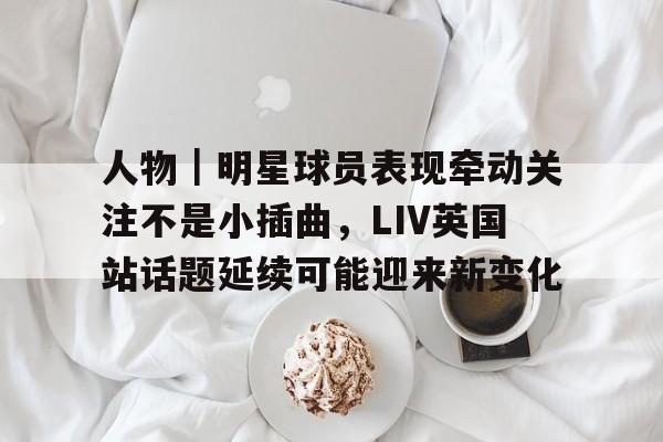 人物|明星球员表现牵动关注不是小插曲,LIV英国站话题延续可能迎来新变化 人物|明星球员表现牵动关注不是小插曲,LIV英国站话题延续可能迎来新变化