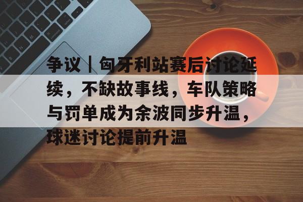 争议｜匈牙利站赛后讨论延续，不缺故事线，车队策略与罚单成为余波同步升温，球迷讨论提前升温