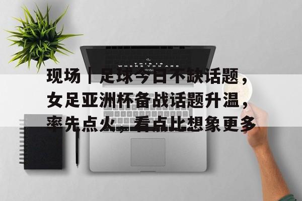 现场|足球今日不缺话题,女足亚洲杯备战话题升温,率先点火,看点比想象更多 现场|足球今日不缺话题,女足亚洲杯备战话题升温,率先点火,看点比想象更多