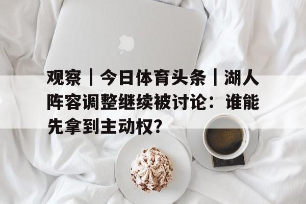观察｜今日体育头条｜湖人阵容调整继续被讨论：谁能先拿到主动权？
