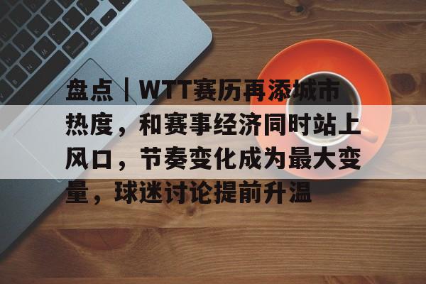 盘点｜WTT赛历再添城市热度，和赛事经济同时站上风口，节奏变化成为最大变量，球迷讨论提前升温