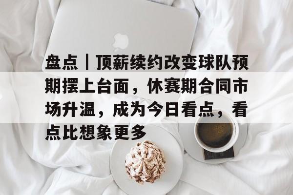 盘点｜顶薪续约改变球队预期摆上台面，休赛期合同市场升温，成为今日看点，看点比想象更多