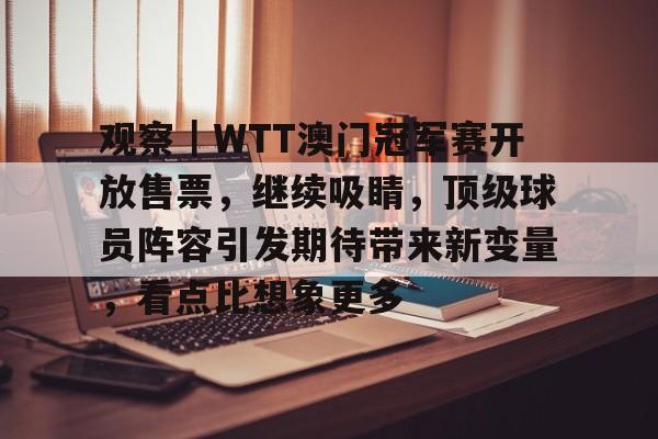 观察｜WTT澳门冠军赛开放售票，继续吸睛，顶级球员阵容引发期待带来新变量，看点比想象更多