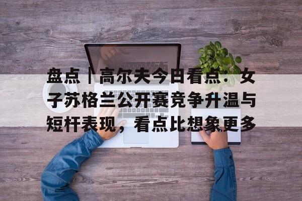 盘点｜高尔夫今日看点：女子苏格兰公开赛竞争升温与短杆表现，看点比想象更多