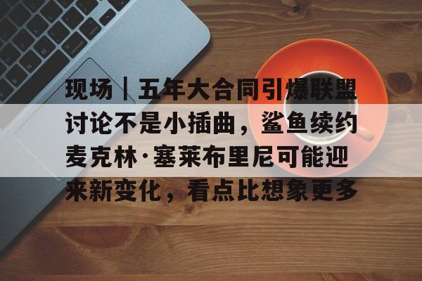 现场｜五年大合同引爆联盟讨论不是小插曲，鲨鱼续约麦克林·塞莱布里尼可能迎来新变化，看点比想象更多