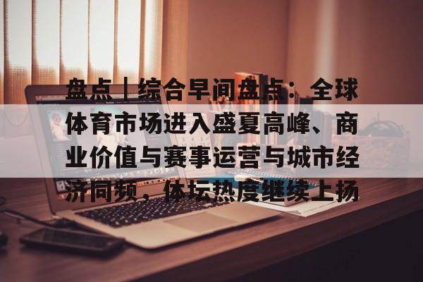 盘点｜综合早间盘点：全球体育市场进入盛夏高峰、商业价值与赛事运营与城市经济同频，体坛热度继续上扬