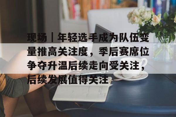 现场｜年轻选手成为队伍变量推高关注度，季后赛席位争夺升温后续走向受关注，后续发展值得关注