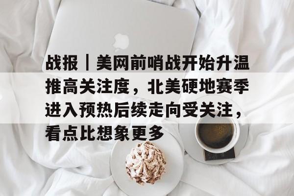 战报｜美网前哨战开始升温推高关注度，北美硬地赛季进入预热后续走向受关注，看点比想象更多